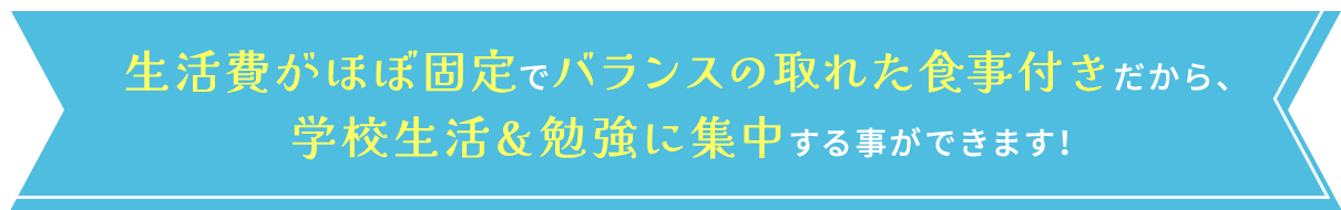 生活費がほぼ固定でバランスの取れた食事付きだから、 学校生活＆勉強に集中する事ができます！