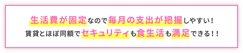 生活費が固定なので毎月の支出が把握しやすい！賃貸とほぼ同額で セキュリティも食生活も満足できる！！