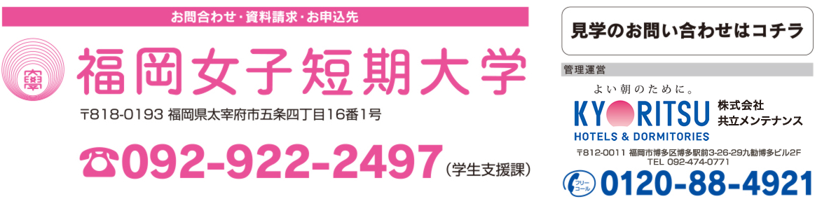 【問合わせ・資料請求・お申込先】福岡女子短期大学　〒818-193 福岡県太宰府市五条四目16番1号　092-922-2497（学生支援課）、[管理運営]東証一部上場「人を包むエネルギー」株式会社共立メンテナンス　〒812-0011 福岡市博多区博多駅前3-26-29 　TEL 092-474-0771　フリーコール　0120-88-4921