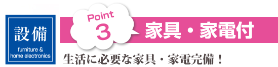 Point 3・家具・家電付、生活に必要な家具・家電完備！